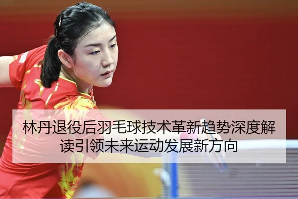 林丹退役后羽毛球技术革新趋势深度解读引领未来运动发展新方向